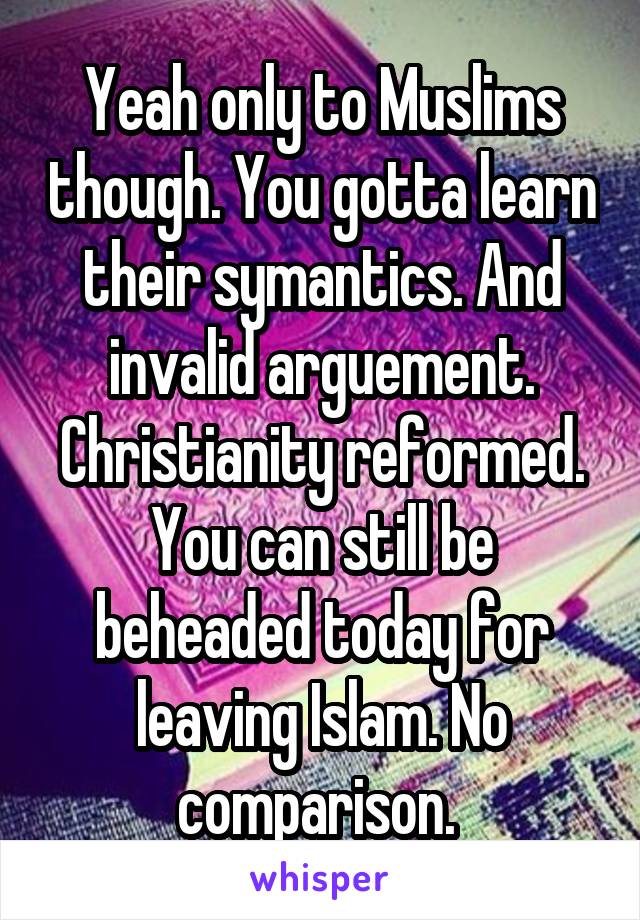Yeah only to Muslims though. You gotta learn their symantics. And invalid arguement. Christianity reformed. You can still be beheaded today for leaving Islam. No comparison. 