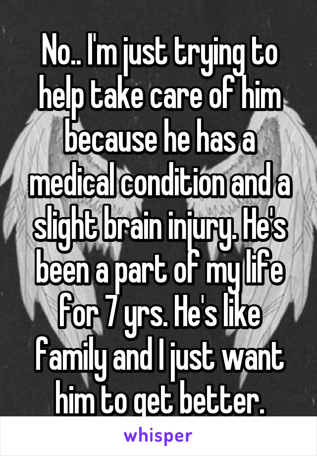No.. I'm just trying to help take care of him because he has a medical condition and a slight brain injury. He's been a part of my life for 7 yrs. He's like family and I just want him to get better.