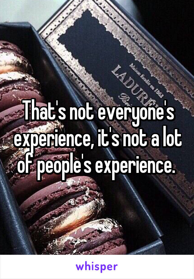 That's not everyone's experience, it's not a lot of people's experience. 