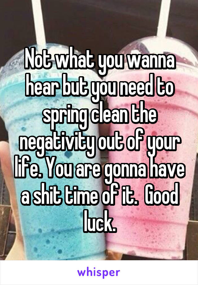 Not what you wanna hear but you need to spring clean the negativity out of your life. You are gonna have a shit time of it.  Good luck.