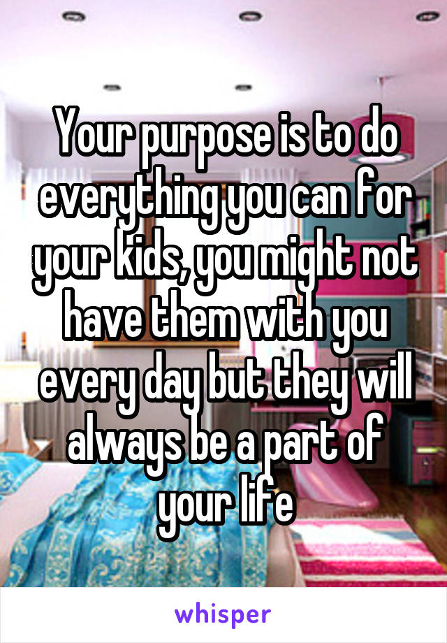 Your purpose is to do everything you can for your kids, you might not have them with you every day but they will always be a part of your life