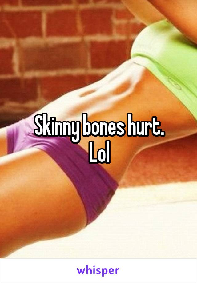 Skinny bones hurt.
Lol