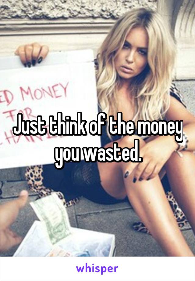 Just think of the money you wasted.