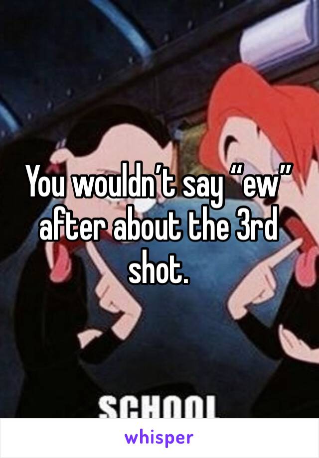 You wouldn’t say “ew” after about the 3rd shot.