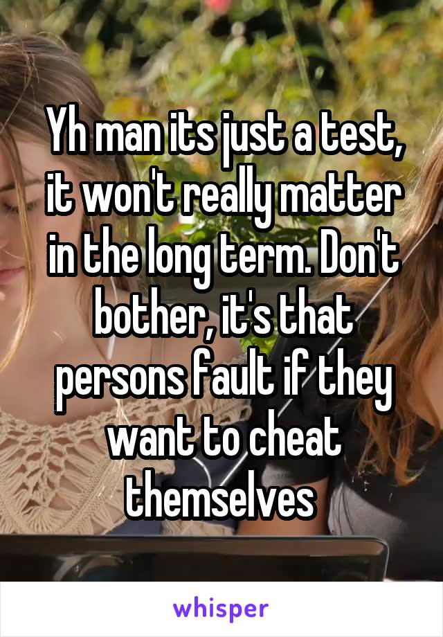 Yh man its just a test, it won't really matter in the long term. Don't bother, it's that persons fault if they want to cheat themselves 