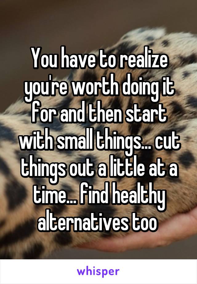 You have to realize you're worth doing it for and then start with small things... cut things out a little at a time... find healthy alternatives too 