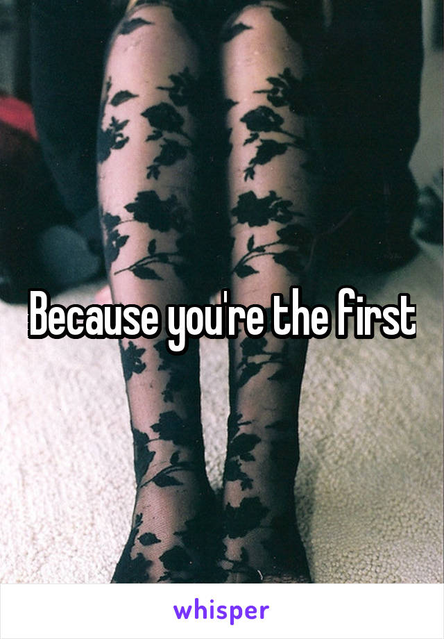 Because you're the first