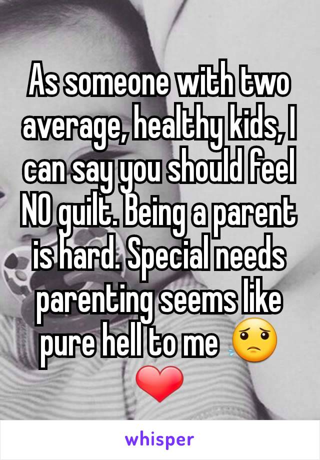 As someone with two average, healthy kids, I can say you should feel NO guilt. Being a parent is hard. Special needs parenting seems like pure hell to me 😟❤