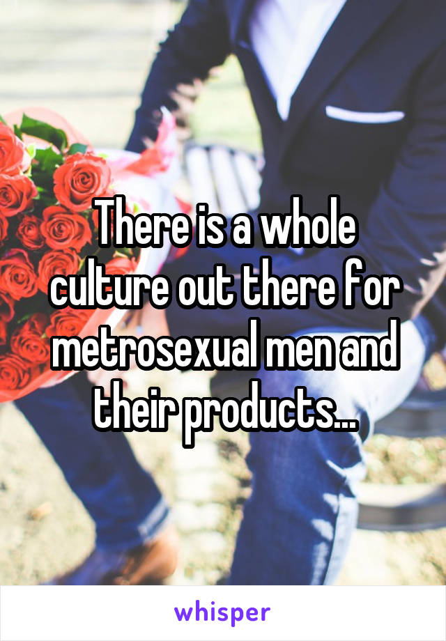 There is a whole culture out there for metrosexual men and their products...