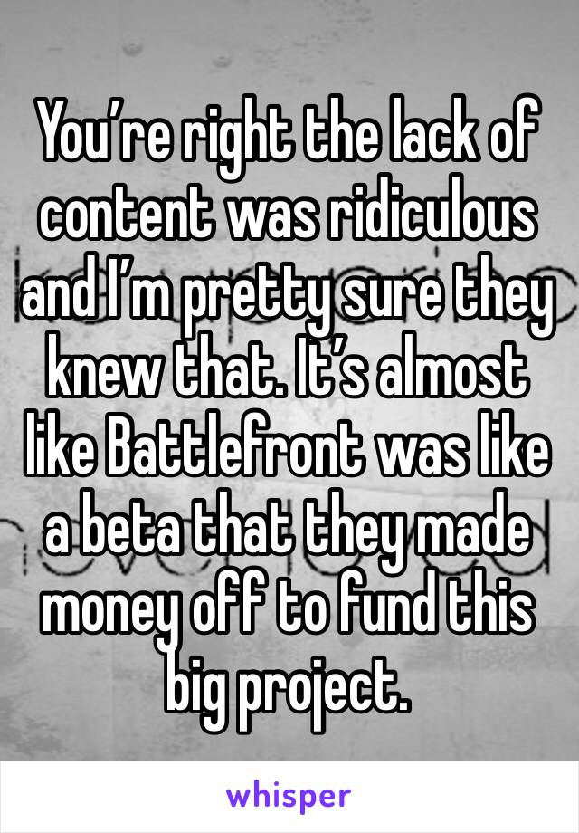 You’re right the lack of content was ridiculous and I’m pretty sure they knew that. It’s almost like Battlefront was like a beta that they made money off to fund this big project.
