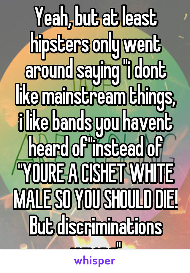 Yeah, but at least hipsters only went around saying "i dont like mainstream things, i like bands you havent heard of"instead of "YOURE A CISHET WHITE MALE SO YOU SHOULD DIE! But discriminations wrong"