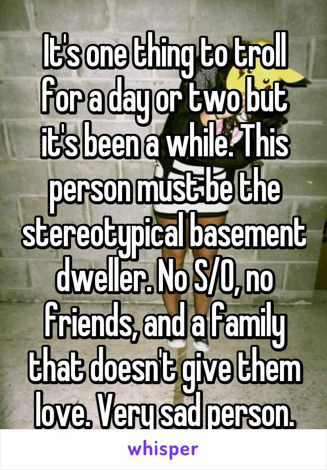 It's one thing to troll for a day or two but it's been a while. This person must be the stereotypical basement dweller. No S/O, no friends, and a family that doesn't give them love. Very sad person.