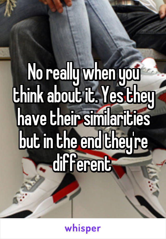 No really when you think about it. Yes they have their similarities but in the end they're different 