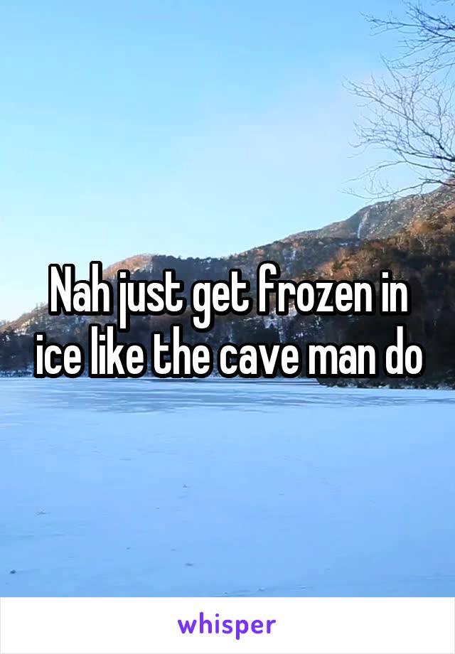 Nah just get frozen in ice like the cave man do