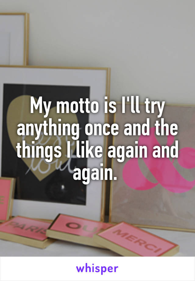 My motto is I'll try anything once and the things I like again and again. 