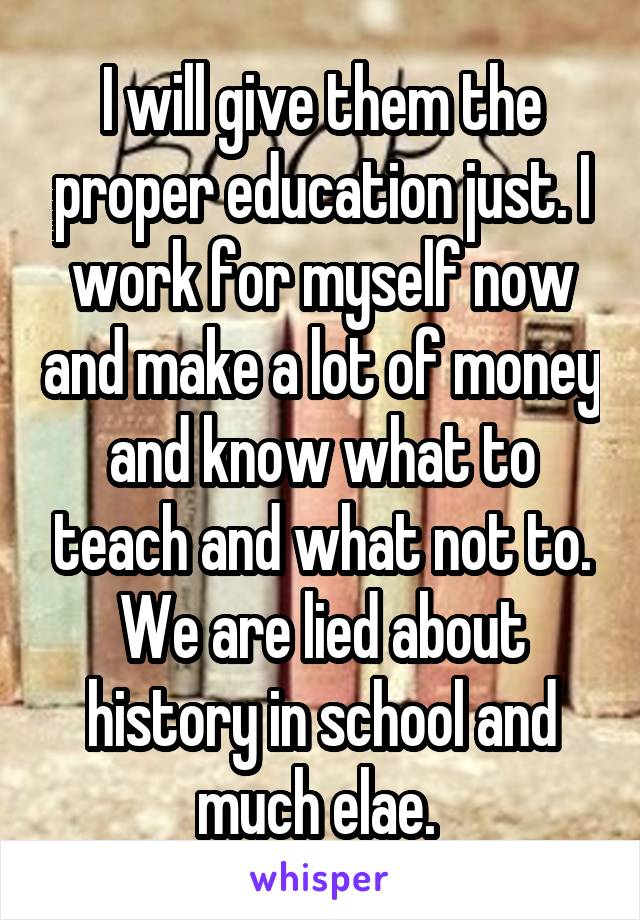 I will give them the proper education just. I work for myself now and make a lot of money and know what to teach and what not to. We are lied about history in school and much elae. 