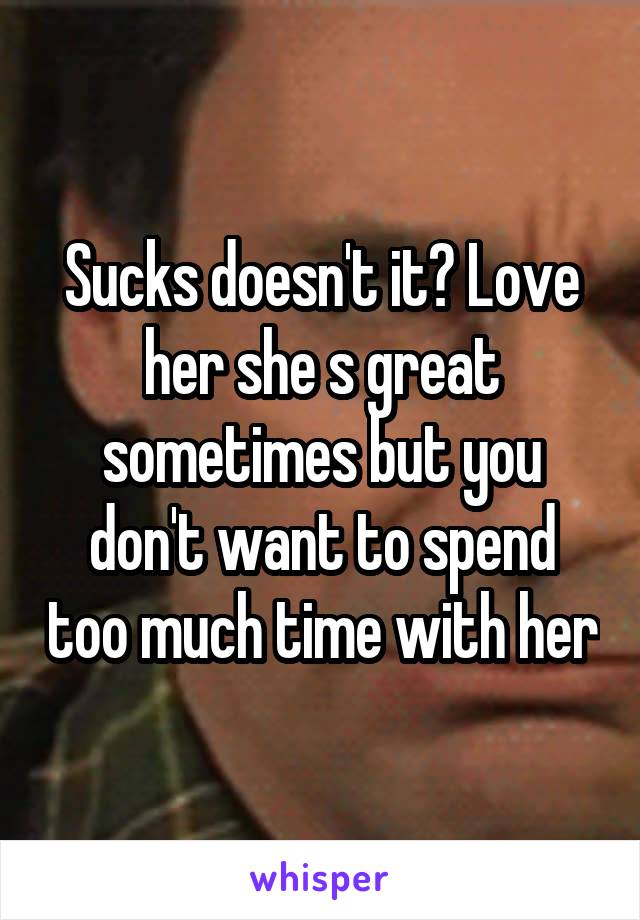 Sucks doesn't it? Love her she s great sometimes but you don't want to spend too much time with her