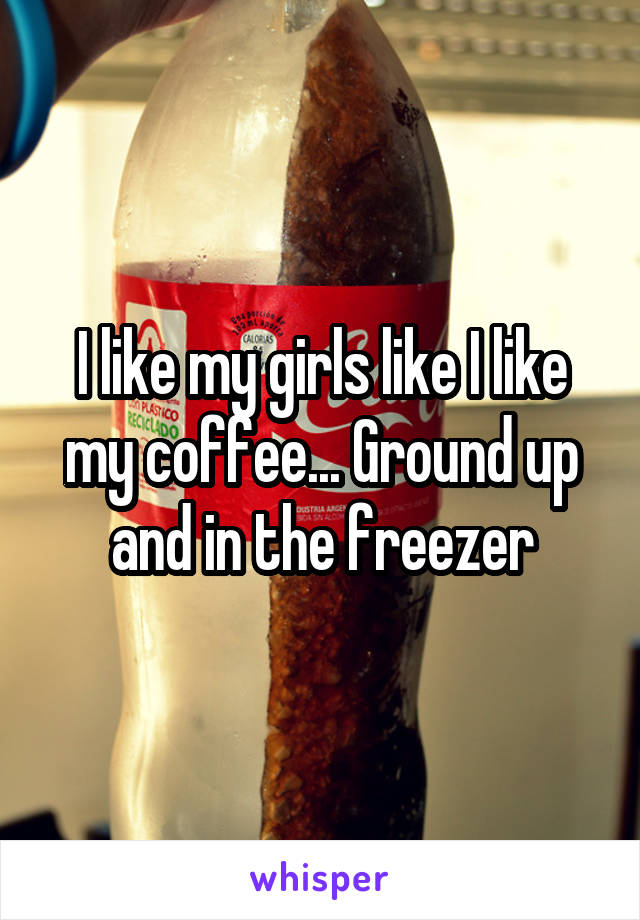 I like my girls like I like my coffee... Ground up and in the freezer