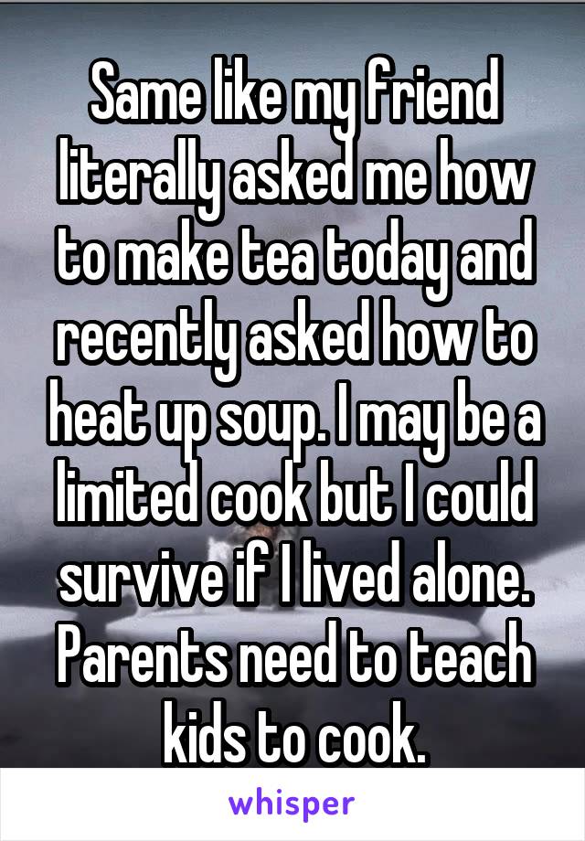 Same like my friend literally asked me how to make tea today and recently asked how to heat up soup. I may be a limited cook but I could survive if I lived alone. Parents need to teach kids to cook.