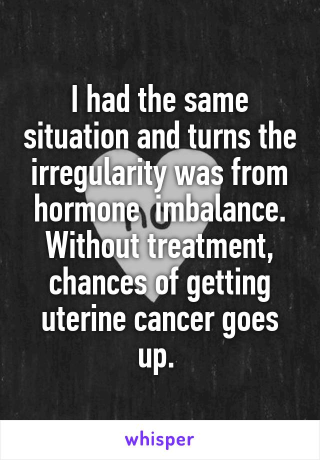 I had the same situation and turns the irregularity was from hormone  imbalance. Without treatment, chances of getting uterine cancer goes up. 