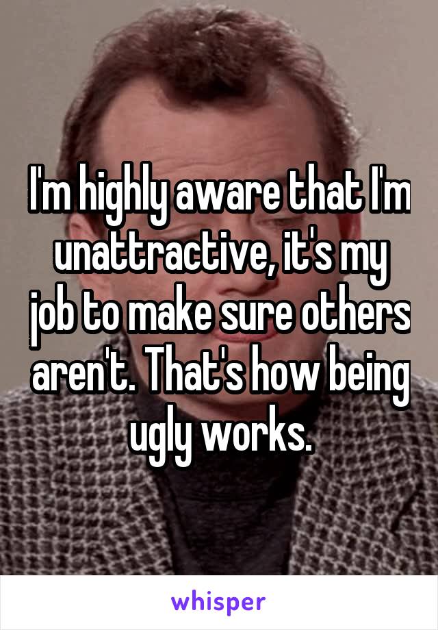 I'm highly aware that I'm unattractive, it's my job to make sure others aren't. That's how being ugly works.