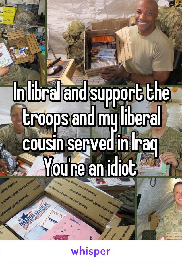 In libral and support the troops and my liberal cousin served in Iraq 
You're an idiot 