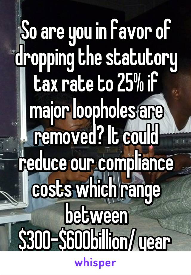 So are you in favor of dropping the statutory tax rate to 25% if major loopholes are removed? It could reduce our compliance costs which range between $300-$600billion/ year 