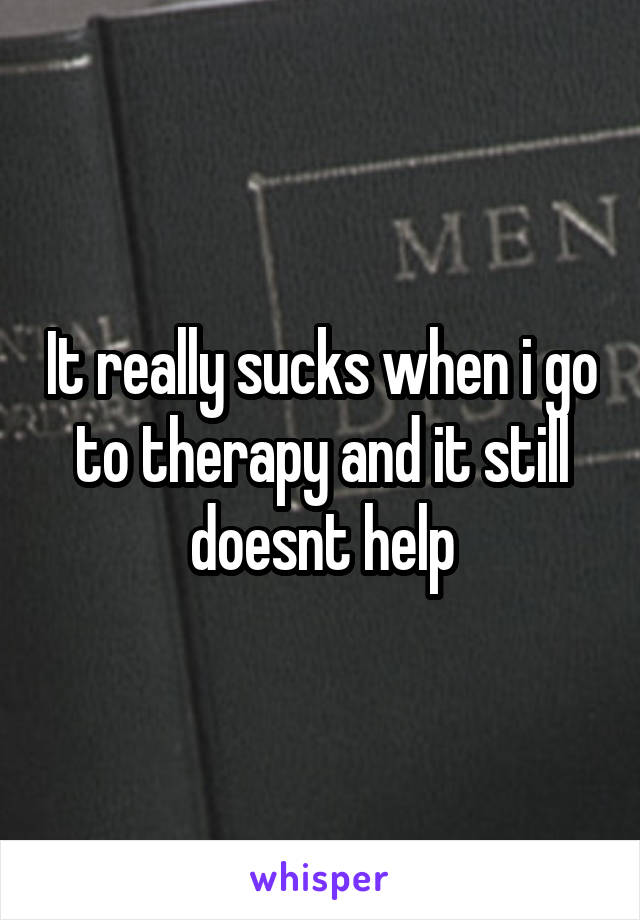 It really sucks when i go to therapy and it still doesnt help