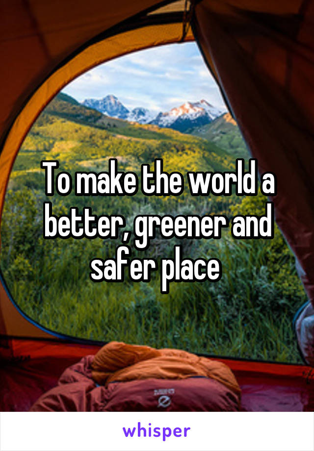 To make the world a better, greener and safer place 