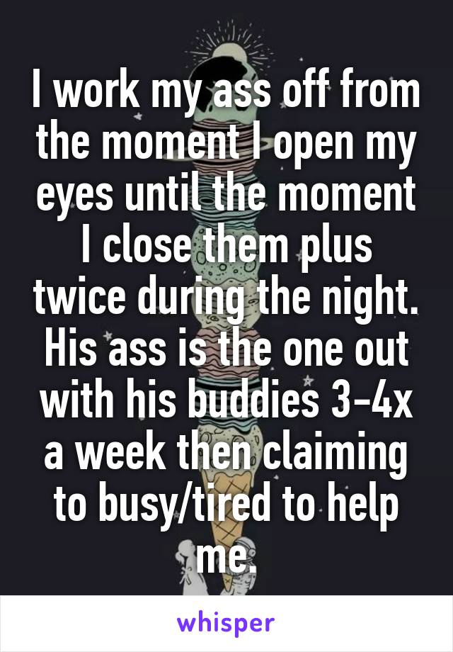 I work my ass off from the moment I open my eyes until the moment I close them plus twice during the night. His ass is the one out with his buddies 3-4x a week then claiming to busy/tired to help me.