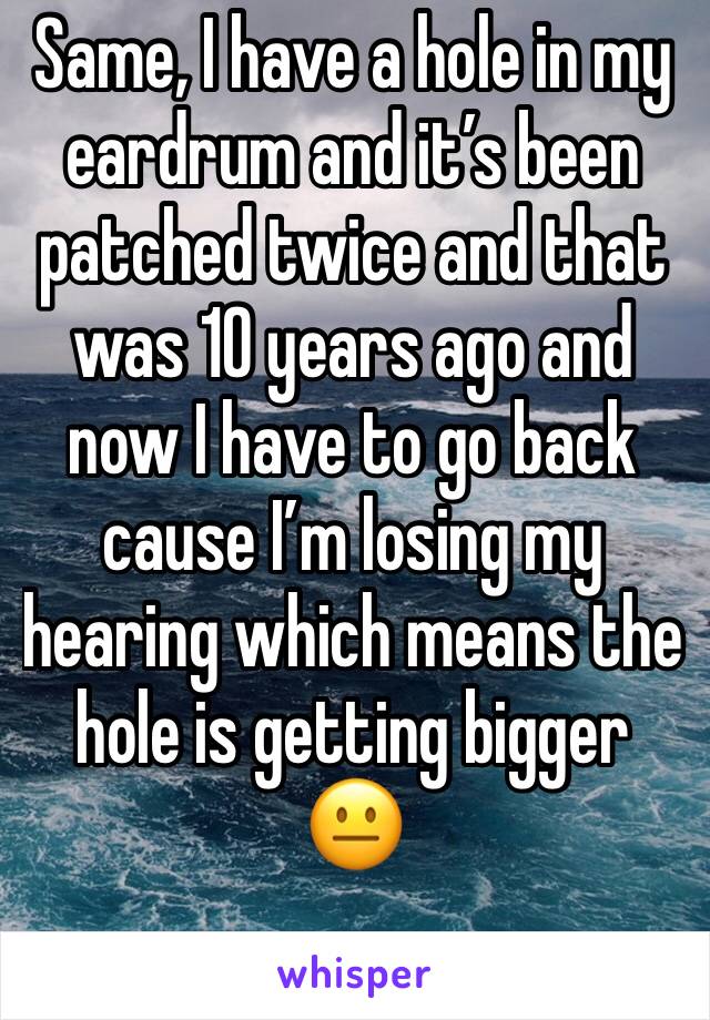 Same, I have a hole in my eardrum and it’s been patched twice and that was 10 years ago and now I have to go back cause I’m losing my hearing which means the hole is getting bigger 😐