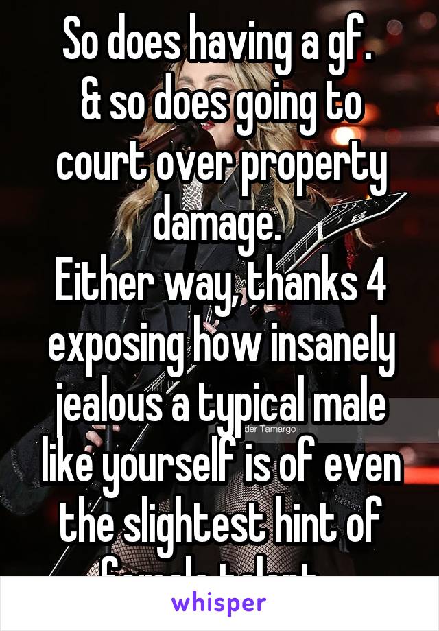 So does having a gf. 
& so does going to court over property damage. 
Either way, thanks 4 exposing how insanely jealous a typical male like yourself is of even the slightest hint of female talent...