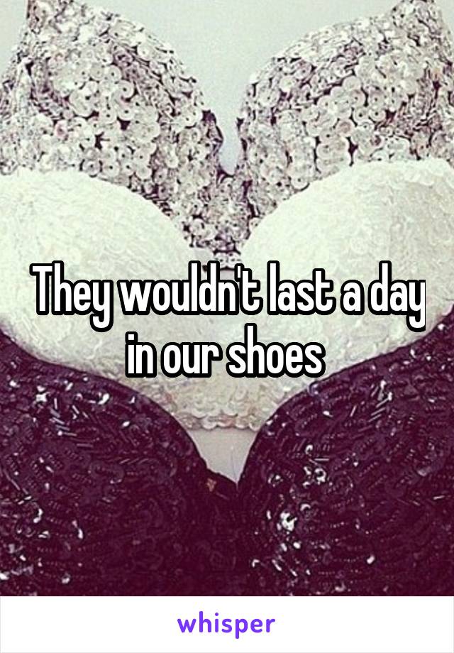 They wouldn't last a day in our shoes 