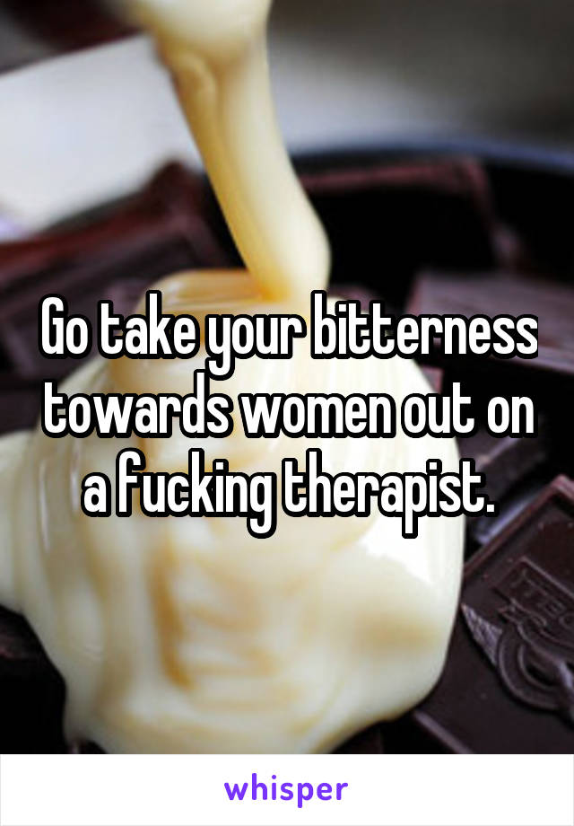 Go take your bitterness towards women out on a fucking therapist.