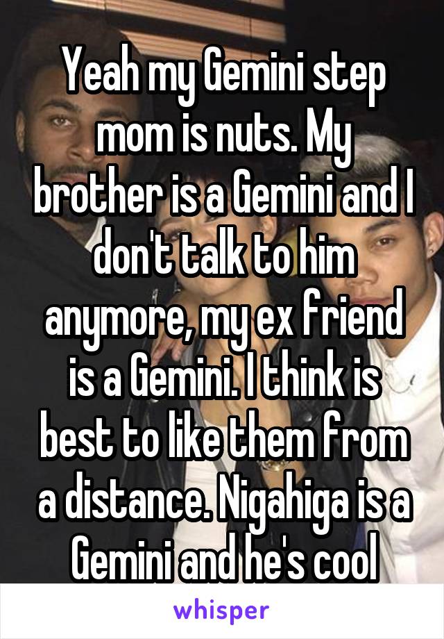Yeah my Gemini step mom is nuts. My brother is a Gemini and I don't talk to him anymore, my ex friend is a Gemini. I think is best to like them from a distance. Nigahiga is a Gemini and he's cool