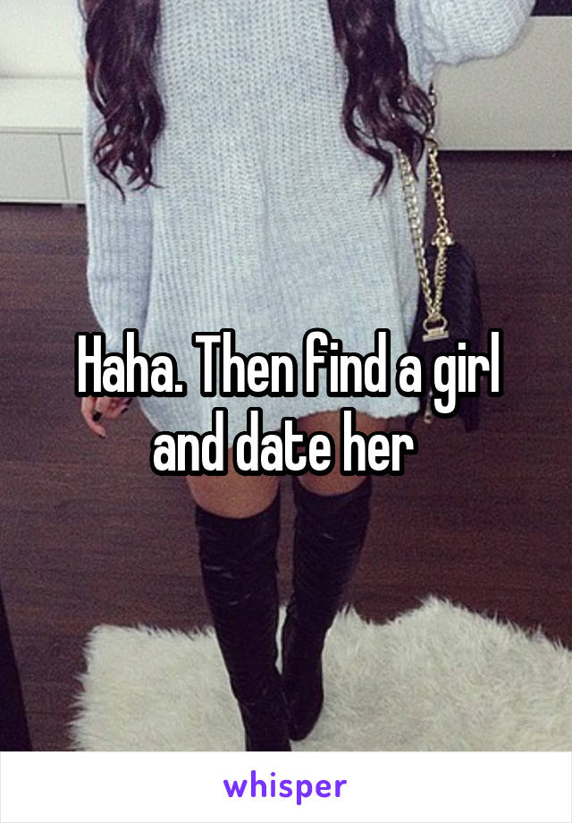Haha. Then find a girl and date her 