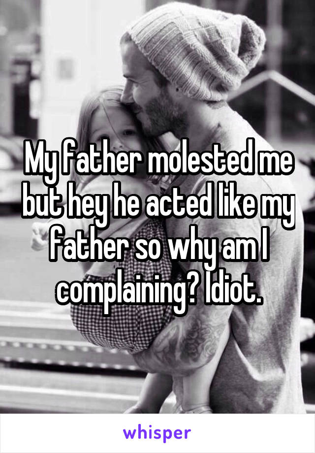 My father molested me but hey he acted like my father so why am I complaining? Idiot.
