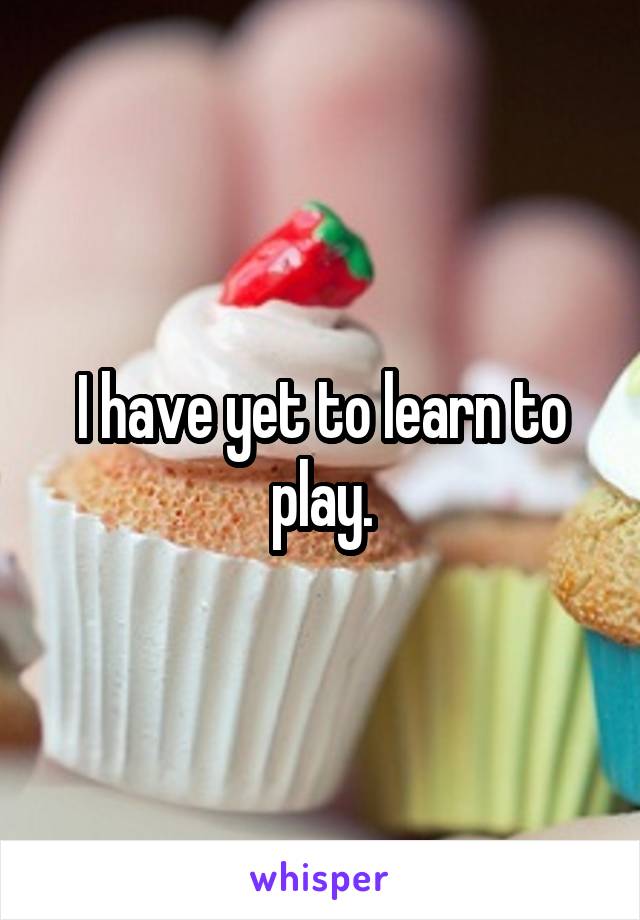 I have yet to learn to play.