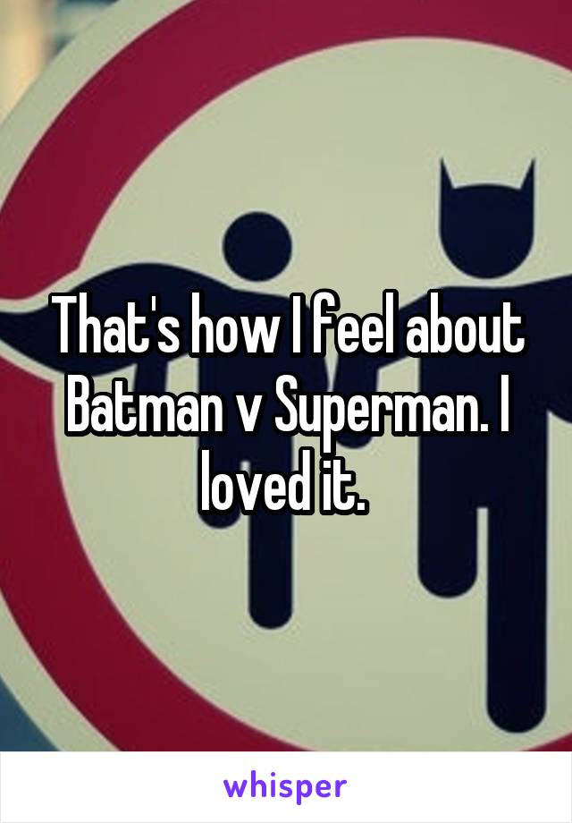 That's how I feel about Batman v Superman. I loved it. 