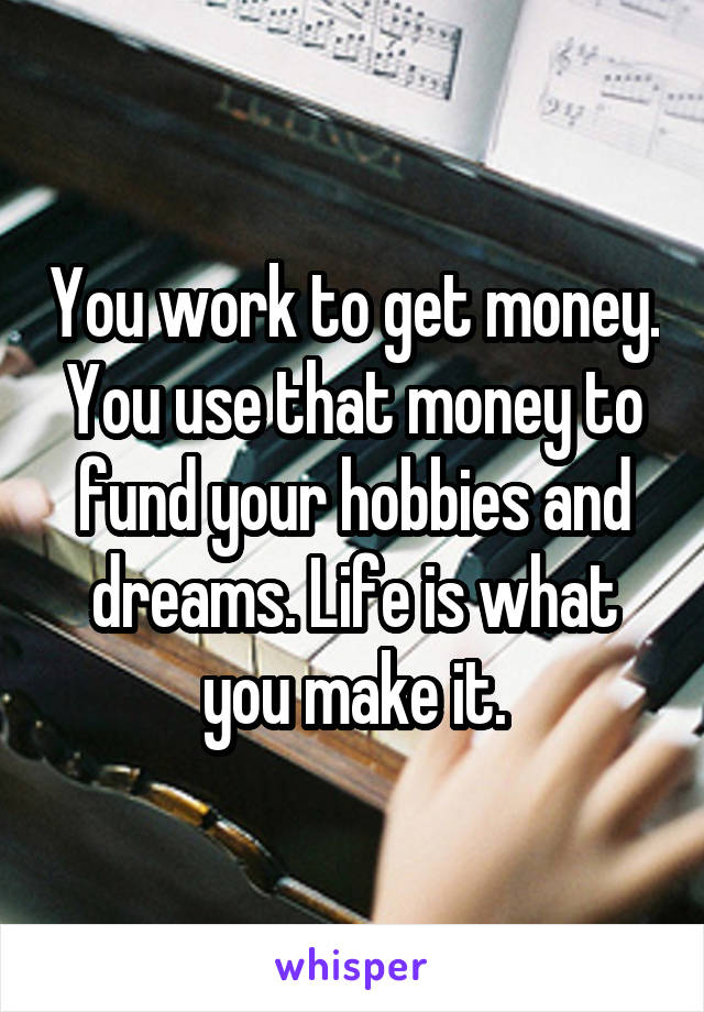 You work to get money. You use that money to fund your hobbies and dreams. Life is what you make it.