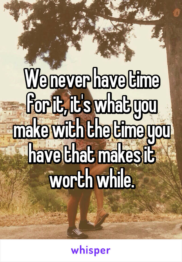 We never have time for it, it's what you make with the time you have that makes it worth while.
