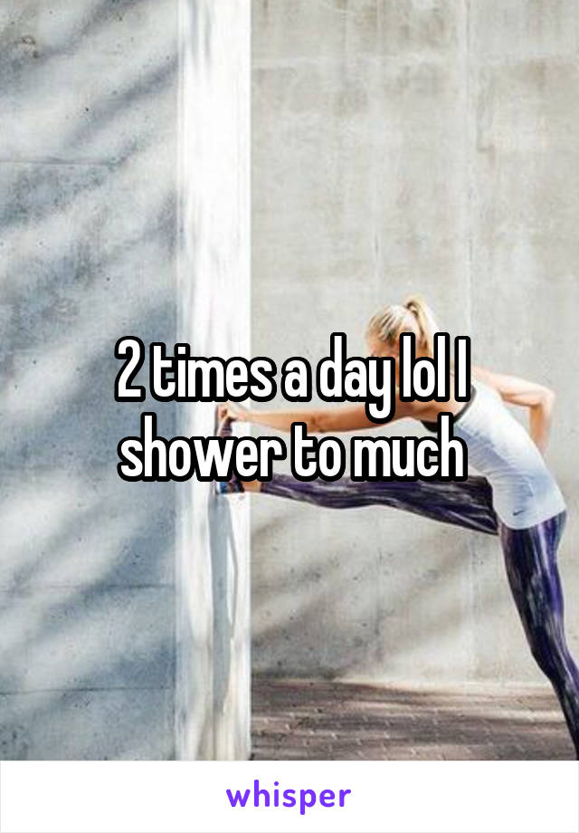 2 times a day lol I shower to much