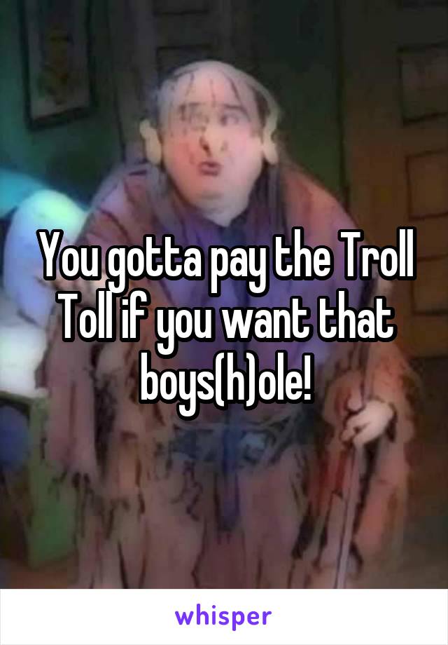 You gotta pay the Troll Toll if you want that boys(h)ole!