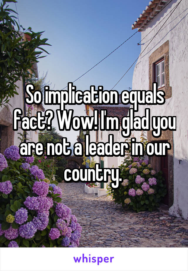 So implication equals fact? Wow! I'm glad you are not a leader in our country. 