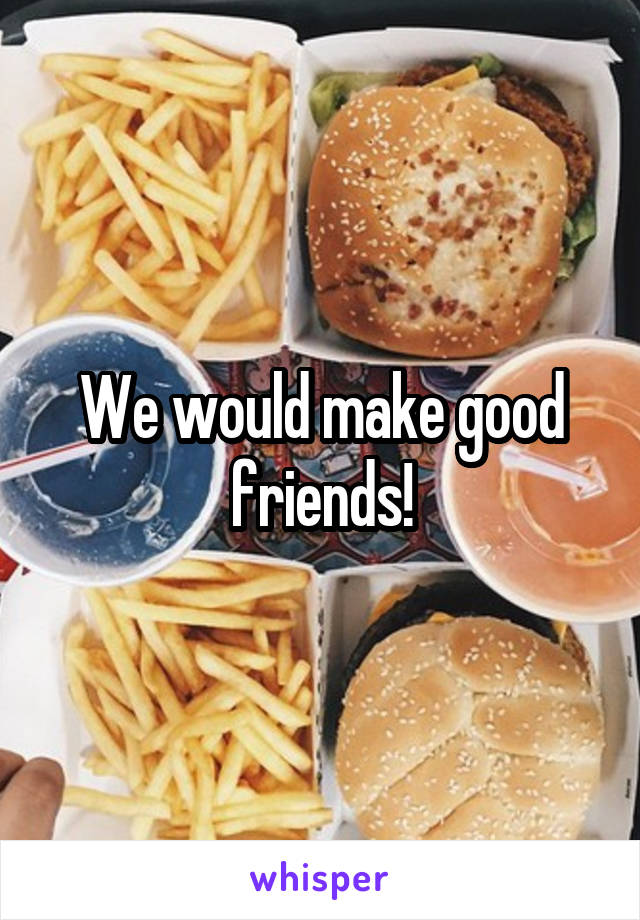 We would make good friends!