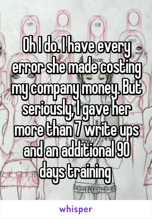 Oh I do. I have every error she made costing my company money. But seriously, I gave her more than 7 write ups and an additional 90 days training 