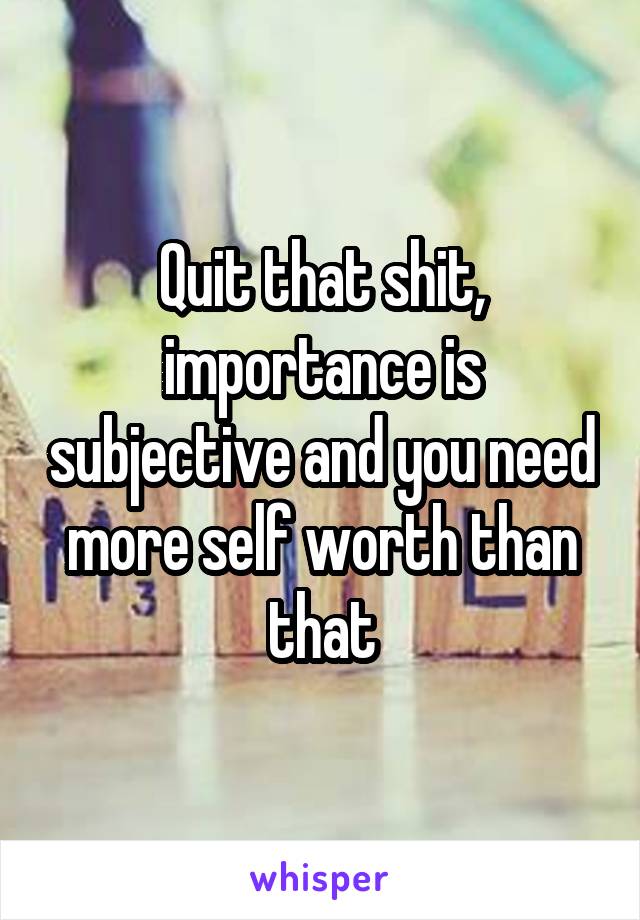 Quit that shit, importance is subjective and you need more self worth than that