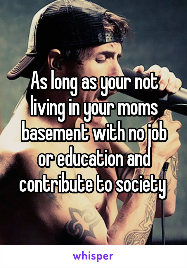 As long as your not living in your moms basement with no job or education and contribute to society 