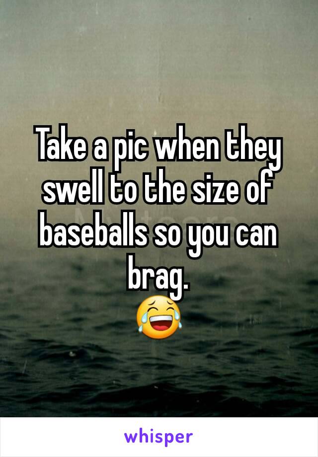 Take a pic when they swell to the size of baseballs so you can brag.
😂