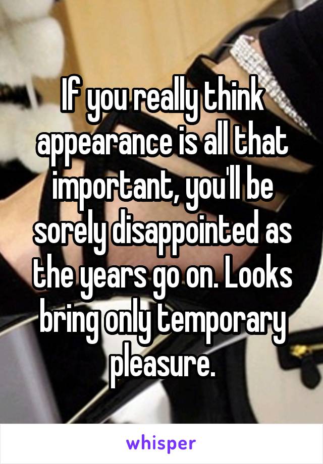 If you really think appearance is all that important, you'll be sorely disappointed as the years go on. Looks bring only temporary pleasure.